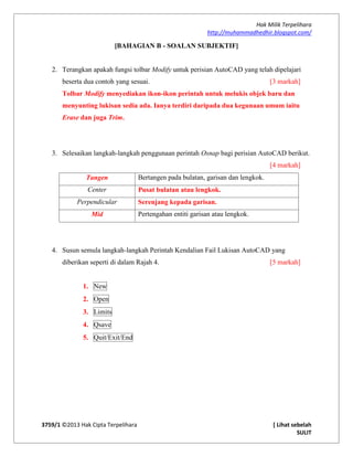 Hak Milik Terpelihara
http://muhammadhedhir.blogspot.com/
3759/1 ©2013 Hak Cipta Terpelihara [ Lihat sebelah
SULIT
[BAHAGIAN B - SOALAN SUBJEKTIF]
2. Terangkan apakah fungsi tolbar Modify untuk perisian AutoCAD yang telah dipelajari
beserta dua contoh yang sesuai. [3 markah]
Tolbar Modify menyediakan ikon-ikon perintah untuk melukis objek baru dan
menyunting lukisan sedia ada. Ianya terdiri daripada dua kegunaan umum iaitu
Erase dan juga Trim.
3. Selesaikan langkah-langkah penggunaan perintah Osnap bagi perisian AutoCAD berikut.
[4 markah]
Tangen Bertangen pada bulatan, garisan dan lengkok.
Center Pusat bulatan atau lengkok.
Perpendicular Serenjang kepada garisan.
Mid Pertengahan entiti garisan atau lengkok.
4. Susun semula langkah-langkah Perintah Kendalian Fail Lukisan AutoCAD yang
diberikan seperti di dalam Rajah 4. [5 markah]
1. New
2. Open
3. Limits
4. Qsave
5. Quit/Exit/End
 
