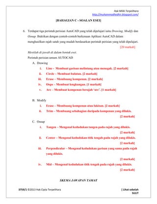 Hak Milik Terpelihara
http://muhammadhedhir.blogspot.com/
3759/1 ©2013 Hak Cipta Terpelihara [ Lihat sebelah
SULIT
[BAHAGIAN C - SOALAN ESEI]
6. Terdapat tiga perintah perisian AutoCAD yang telah dipelajari iaitu Drawing, Modify dan
Osnap. Buktikan dengan contoh-contoh berkenaan Aplikasi AutoCAD dalam
menghasilkan rajah satah yang mudah berdasarkan perintah perisian yang telah dipelajari.
[20 markah]
Mestilah di jawab di dalam bentuk esei.
Perintah perisian umum AUTOCAD
A. Drawing
i. Line - Membuat garisan melintang atau menegak. [2 markah]
ii. Circle – Membuat bulatan. [2 markah]
iii. Erase – Membuang kompenan. [2 markah]
iv. Oops – Membuat lengkungan. [1 markah]
v. Arc – Membuat kompenan berajah ‘arc’. [1 markah]
B. Modify
i. Erase – Membuang kompenan atau lukisan. [2 markah]
ii. Trim – Membuang sebahagian daripada kompenan yang dilukis.
[2 markah]
C. Osnap
i. Tangen – Mengenal kedudukan tangen pada rajah yang dilukis.
[2 markah]
ii. Center – Mengenal kedudukan titik tengah pada rajah yang dilukis.
[2 markah]
iii. Perpendicular – Mengenal kedudukan garisan yang sama pada rajah
yang dilukis.
[2 markah]
iv. Mid – Mengenal kedudukan titik tengah pada rajah yang dilukis.
[2 markah]
SKEMA JAWAPAN TAMAT
 