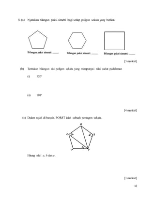 10
8. (a) Nyatakan bilangan paksi simetri bagi setiap poligon sekata yang berikut.
[3 markah]
(b) Tentukan bilangan sisi poligon sekata yang mempunyai nilai sudut pedalaman
(i) 120o
(ii) 108o
[4 markah]
(c) Dalam rajah di bawah, PORST ialah sebuah pentagon sekata.
Hitung nilai a, b dan c.
[3 markah]
 