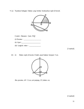 11
9. (a) Nyatakan bahagian bulatan yang berikut berdasarkan rajah di bawah.
Contoh : Diameter: Garis TOQ
(i) Perentas : _____________________
(ii) Jejari :_______________________
(iii) Lengkok minor : ______________
[3 markah]
(b) (i) Dalam rajah di bawah, O ialah pusat bulatan berjejari 5 cm.
Jika perentas AB = 8 cm, cari panjang CE, dalam cm.
[2 markah]
 