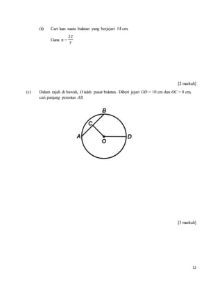 12
(ii) Cari luas suatu bulatan yang berjejari 14 cm.
Guna π =
22
7
[2 markah]
(c) Dalam rajah di bawah, O ialah pusat bulatan. Diberi jejari OD = 10 cm dan OC = 8 cm,
cari panjang perentas AB.
[3 markah]
 
