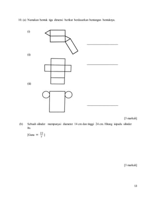13
10. (a) Namakan bentuk tiga dimensi berikut berdasarkan bentangan bentuknya.
(i)
(ii)
(iii)
[3 markah]
(b) Sebuah silinder mempunyai diameter 14 cm dan tinggi 24 cm. Hitung isipadu silinder
itu.
[Guna =
22
7
]
[3 markah]
_______________________
_______________________
_______________________
 