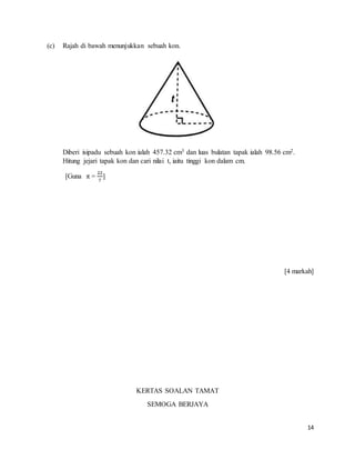 14
(c) Rajah di bawah menunjukkan sebuah kon.
Diberi isipadu sebuah kon ialah 457.32 cm3 dan luas bulatan tapak ialah 98.56 cm2.
Hitung jejari tapak kon dan cari nilai t, iaitu tinggi kon dalam cm.
[Guna π =
22
7
]
[4 markah]
KERTAS SOALAN TAMAT
SEMOGA BERJAYA
 