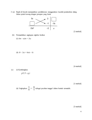 4
3. (a) Rajah di bawah menunjukkan pemfaktoran menggunakan kaedah pendaraban silang.
Isikan petak kosong dengan jawapan yang betul.
[2 markah]
(b) Permudahkan ungkapan algebra berikut.
(i) (4m – n)(m + 2n)
(ii) (b – 2a) + 6a(a – b)
[4 markah]
(c) (i) Kembangkan.
[1 markah]
(ii) Ungkapkan
5
𝑚
−
𝑚
5
sebagai pecahan tunggal dalam bentuk termudah.
[3 markah]
p2( 3 – q )
 