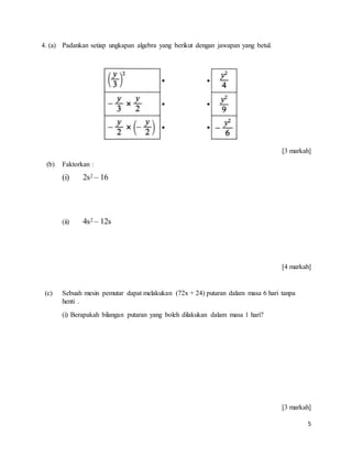 5
4. (a) Padankan setiap ungkapan algebra yang berikut dengan jawapan yang betul.
[3 markah]
(b) Faktorkan :
(i) 2s2 – 16
(ii) 4s2 – 12s
[4 markah]
(c) Sebuah mesin pemutar dapat melakukan (72x + 24) putaran dalam masa 6 hari tanpa
henti .
(i) Berapakah bilangan putaran yang boleh dilakukan dalam masa 1 hari?
[3 markah]
 