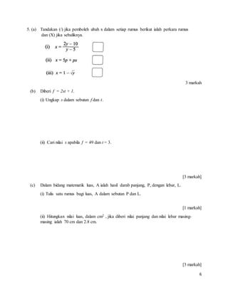 6
5. (a) Tandakan (/) jika pemboleh ubah x dalam setiap rumus berikut ialah perkara rumus
dan (X) jika sebaliknya.
3 markah
(b) Diberi f = 2st + 1.
(i) Ungkap s dalam sebutan f dan t.
(ii) Cari nilai s apabila f = 49 dan t = 3.
[3 markah]
(c) Dalam bidang matematik luas, A ialah hasil darab panjang, P, dengan lebar, L.
(i) Tulis satu rumus bagi luas, A dalam sebutan P dan L.
[1 markah]
(ii) Hitungkan nilai luas, dalam cm2 , jika diberi nilai panjang dan nilai lebar masing-
masing ialah 70 cm dan 2.8 cm.
[3 markah]
 