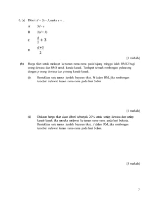 7
6. (a) Diberi d = 2e - 3, maka e = .
A 3d - e
B 2(d + 3)
C
𝑑
2
+ 3
D
𝑑+3
2
[1 markah]
(b) Harga tiket untuk melawat ke taman rama-rama pada hujung minggu ialah RM12 bagi
orang dewasa dan RM8 untuk kanak-kanak. Terdapat sebuah rombongan pelancong
dengan p orang dewasa dan q orang kanak-kanak.
(i) Bentukkan satu rumus jumlah bayaran tiket, H dalam RM, jika rombongan
tersebut melawat taman rama-rama pada hari Sabtu.
[1 markah]
(ii) Diskaun harga tiket akan diberi sebanyak 20% untuk setiap dewasa dan setiap
kanak-kanak jika mereka melawat ke taman rama-rama pada hari bekerja.
Bentukkan satu rumus jumlah bayaran tiket, J dalam RM, jika rombongan
tersebut melawat taman rama-rama pada hari Selasa.
[3 markah]
 