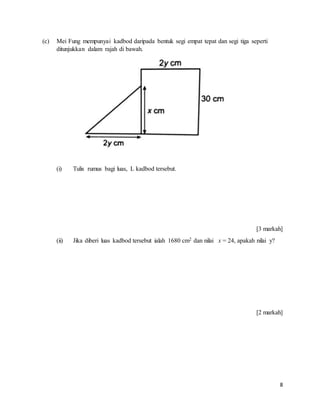 8
(c) Mei Fung mempunyai kadbod daripada bentuk segi empat tepat dan segi tiga seperti
ditunjukkan dalam rajah di bawah.
(i) Tulis rumus bagi luas, L kadbod tersebut.
[3 markah]
(ii) Jika diberi luas kadbod tersebut ialah 1680 cm2 dan nilai x = 24, apakah nilai y?
[2 markah]
 