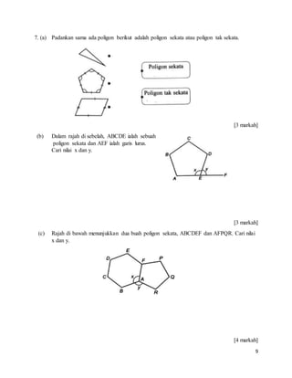 9
7. (a) Padankan sama ada poligon berikut adalah poligon sekata atau poligon tak sekata.
[3 markah]
(b) Dalam rajah di sebelah, ABCDE ialah sebuah
poligon sekata dan AEF ialah garis lurus.
Cari nilai x dan y.
[3 markah]
(c) Rajah di bawah menunjukkan dua buah poligon sekata, ABCDEF dan AFPQR. Cari nilai
x dan y.
[4 markah]
 
