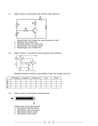 10
37. Rajah di bawah ini menunjukkan litar skematik projek elektronik.
Apakah fungsi LED di dalam litar yang ditunjukkan di atas?
a. Menyekat arus di dalam litar
b. Bertindak sebagai suis di dalam litar
c. Membenarkan arus mengalir sehala
d. Mengurangkan arus di dalam litar
38. Rajah di bawah ini menunjukkan lukisan skematik projek elektronik.
Berapakah bilangan komponen yang terdapat di dalam litar mengikut jenisnya?
39. Rajah di bawah ini menunjukkan sebatang pensel.
Apakah tujuan tanda yang dilabel X?
a. Menunjukkan diameter pensel
b. Menunjukkan gred mata pensel
c. Menunjukkan jenama pensel
d. Menunjukkan harga pensel
 