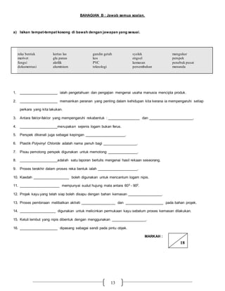13
BAHAGIAN B : Jawab semua soalan.
a) Isikan tempat-tempat kosong di bawah dengan jawapan yang sesuai.
reka bentuk kertas las gandin getah syelek mengukur
merivet glu panas kos engsel perspek
fungsi akrilik PVC kemasan penebuk pusat
dokumentasi aluminium teknologi persembahan menanda
1. ___________________ ialah pengetahuan dan pengajian mengenai usaha manusia mencipta produk.
2. ___________________ memainkan peranan yang penting dalam kehidupan kita kerana ia mempengaruhi setiap
perkara yang kita lakukan.
3. Antara faktor-faktor yang mempengaruhi rekabentuk : ________________ dan ______________________.
4. ___________________merupakan sejenis logam bukan ferus.
5. Perspek dikenali juga sebagai kepingan ____________________.
6. Plastik Polyvinyl Chloride adalah nama penuh bagi _________________.
7. Pisau pemotong perspek digunakan untuk memotong _______________.
8. ___________________adalah satu laporan bertulis mengenai hasil rekaan seseorang.
9. Proses terakhir dalam proses reka bentuk ialah ____________________.
10. Kaedah __________________ boleh digunakan untuk mencantum logam nipis.
11. ____________________ mempunyai sudut hujung mata antara 600 - 900.
12. Projek kayu yang telah siap boleh disapu dengan bahan kemasan _________________.
13. Proses pembinaan melibatkan aktiviti _________________ dan ___________________ pada bahan projek.
14. __________________ digunakan untuk melicinkan permukaan kayu sebelum proses kemasan dilakukan.
15. Keluli lembut yang nipis dibentuk dengan menggunakan _________________.
16. ___________________ dipasang sebagai sendi pada pintu objek.
MARKAH :
18
 