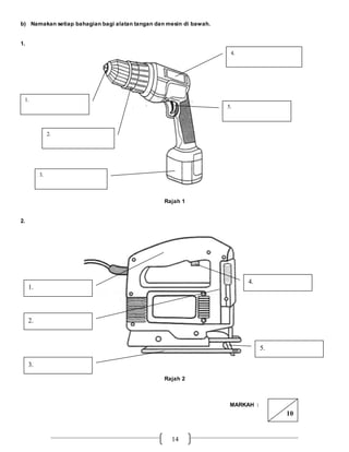 14
b) Namakan setiap bahagian bagi alatan tangan dan mesin di bawah.
1.
Rajah 1
2.
Rajah 2
MARKAH :
2.
1.
5.
4.
3.
1.
4.
3.
5.
2.
10
 
