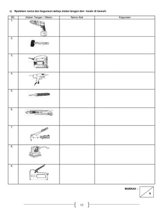 15
c) Nyatakan nama dan kegunaan setiap alatan tangan dan mesin di bawah.
Bil. Alatan Tangan / Mesin Nama Alat Kegunaan
1.
2.
3.
4.
5.
6.
7.
8.
9.
MARKAH :
9
 