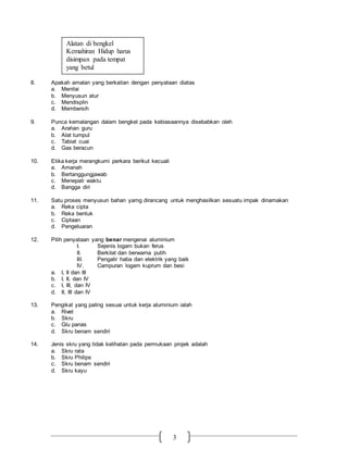 3
8. Apakah amalan yang berkaitan dengan penyataan diatas
a. Menilai
b. Menyusun atur
c. Mendisplin
d. Membersih
9. Punca kemalangan dalam bengkel pada kebiasaannya disebabkan oleh
a. Arahan guru
b. Alat tumpul
c. Tabiat cuai
d. Gas beracun
10. Etika kerja merangkumi perkara berikut kecuali
a. Amanah
b. Bertanggungjawab
c. Menepati waktu
d. Bangga diri
11. Satu proses menyusun bahan yamg dirancang untuk menghasilkan sesuatu impak dinamakan
a. Reka cipta
b. Reka bentuk
c. Ciptaan
d. Pengeluaran
12. Pilih penyataan yang benar mengenai aluminium
I. Sejenis logam bukan ferus
II. Berkilat dan berwarna putih
III. Pengalir haba dan elektrik yang baik
IV. Campuran logam kuprum dan besi
a. I, II dan III
b. I, II, dan IV
c. I, III, dan IV
d. II, III dan IV
13. Pengikat yang paling sesuai untuk kerja aluminium ialah
a. Rivet
b. Skru
c. Glu panas
d. Skru benam sendiri
14. Jenis skru yang tidak kelihatan pada permukaan projek adalah
a. Skru rata
b. Skru Philips
c. Skru benam sendiri
d. Skru kayu
Alatan di bengkel
Kemahiran Hidup harus
disimpan pada tempat
yang betul
 