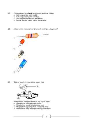 5
21. Pilih penyataan yang benar tentang diod pemancar cahaya
a. Kaki yang pendek ialah anod (+)
b. Kaki yang panjang ialah katod (-)
c. Arus mengalir melalui satu arah sahaja
d. Bentuk ‘bendera’ dalam mentol berkaki anod
22. Antara berikut, komponen yang manakah berfungsi sebagai suis?
a.
b.
c.
d.
23. Rajah di bawah ini menunjukkan ragum meja.
Apakah fungsi bahagian berlabel X bagi ragum meja?
a. Mengelakkan kerosakan pada ragum
b. Mengelakkan benda kerja daripada rosak
c. Mengetatkan lagi cengkaman pada benda kerja
d. Memudahkan kerja melonggar rahang pada ragum
 