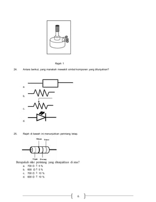 6
Rajah 1
24. Antara berikut, yang manakah mewakili simbol komponen yang ditunjukkan?
a.
b.
c.
d.
25. Rajah di bawah ini menunjukkan perintang tetap.
Berapakah nilai perintang yang ditunjukkan di atas?
a. 700 Ω  5 %
b. 600 Ω  5 %
c. 700 Ω  10 %
d. 600 Ω  10 %
 