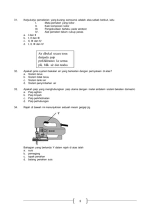 8
31. Kerja-kerja pematerian yang kurang sempurna adalah atas sebab berikut, iaitu
I. Mata pemateri yang kotor
II. Kaki komponen kotor
III. Pengoksidaan berlaku pada verobod
IV. Alat pemateri belum cukup panas
a. I dan II
b. I, II dan III
c. II, III dan IV
d. I, II, III dan IV
32. Apakah jenis system bekalan air yang berkaitan dengan pernyataan di atas?
a. Sistem terus
b. Sistem tidak terus
c. Sistem tanki air
d. Sistem penyimbahan air
33. Apakah paip yang menghubungkan paip utama dengan meter airdalam sistem bekalan domestic
a. Paip agihan
b. Paip limpah
c. Paip perkhidmatan
d. Paip perhubungan
34. Rajah di bawah ini menunjukkan sebuah mesin gergaji jig.
Bahagian yang bertanda Y dalam rajah di atas ialah
a. suis
b. pemegang
c. tapak penahan
d. batang penahan suis
Air dibekal secara terus
daripada paip
perkhidmatan ke semua
pili, bilik air dan tandas
 