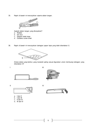 9
35. Rajah di bawah ini menunjukkan sejenis alatan tangan.
Apakah alatan tangan yang ditunjukkan?
a. Rivetter
b. Glu Gun
c. Sepana boleh laras
d. Cordless screw driver
36. Rajah di bawah ini menunjukkan bahagian papan lapis yang telah ditandakan X.
Antara alatan yang berikut, yang manakah paling sesuai digunakan untuk membuang bahagian yang
ditandakan X?
I III
II IV
a. I dan II
b. I dan III
c. II dan IV
d. III dan IV
 
