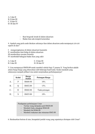 A. I dan II
B. II dan III
C. II dan IV
D. III dan IV




                   -   Ikan bergerak lemah di dalam akuarium
                   -   Badan ikan ada tompok kemerahan

4. Apakah yang perlu anda lakukan sekiranya ikan dalam akuarium anda mempunyai ciri-ciri
seperti di atas?

I mengasingkannya di dalam akuarium kuarantin
II membiarkan ikan hidup di dalam akuarium
III memberikan rawatan formalin
IV membedah bahagian badan ikan yang sakit

A. I dan II                         C. II dan III
B. I dan III                        D. III dan IV

5. Lina mempunyai RM50.00 untuk membeli sehelai baju T jenama X. Yang berikut adalah
antara harga-harga yang ditawarkan oleh beberapa buah kedai. Kedai manakah yang
seharusnya menjadi pilihan Lina untuk menjimatkan perbelanjaannya?

                          Harga
          Kedai                         Potongan Harga
                          Jualan
  A.           P         RM49.90              10%

  B.           Q         RM52.00              15%

  C.           R         RM42.00        Tiada potongan

  D.           S         RM55.00              10%



               Pendapatan perbelanjaan Umar
                  - Terima wang daripada ayah RM20.00
                  - Membeli buku ulangkaji RM4.00
                  - Membeli fail RM6.00
                  - Membeli makanan dan minuman RM3.00


6. Berdasarkan butiran di atas, berapakah jumlah wang yang sepatutnya disimpan oleh Umar?
 