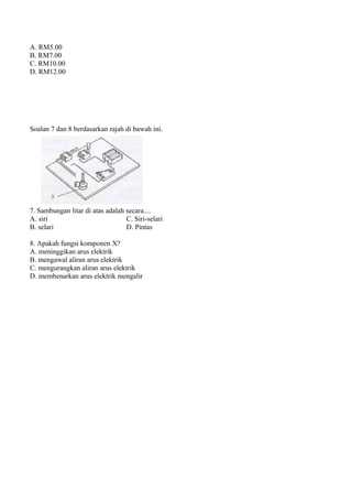 A. RM5.00
B. RM7.00
C. RM10.00
D. RM12.00




Soalan 7 dan 8 berdasarkan rajah di bawah ini.




7. Sambungan litar di atas adalah secara....
A. siri                           C. Siri-selari
B. selari                         D. Pintas

8. Apakah fungsi komponen X?
A. meninggikan arus elektrik
B. mengawal aliran arus elektrik
C. mengurangkan aliran arus elektrik
D. membenarkan arus elektrik mengalir
 