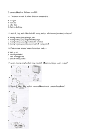 D. mengelakkan ikan daripada membiak

14. Tumbuhan akuatik di dalam akuarium memerlukan…

A. oksigen
B. formalin
C. telur ikan
D. Karbon dioksida


15. Apakah yang perlu diketahui oleh setiap peniaga sebelum menjalankan perniagaan?

A. barang-barang yang pelbagai jenis
B. barang-barang yang berpatutan harganya
C. barang-barang yang diperlukan oleh pembeli
D. barang-barang yang tidak mampu dibeli oleh pembeli

16. Cara menjual sesuatu barang bergantung pada….

A. jenis gerai
B. jumlah pembekal
C. jenis barang jualan
D. jumlah barang jualan

17. Antara barang yang berikut, yang manakah tidak sesuai dijual secara berjaja?




18. Manakah antara yang berikut, menunjukkan promosi cara pembungkusan?
 