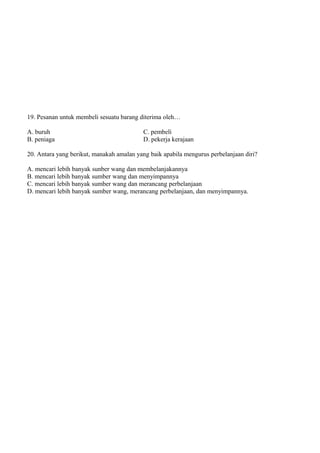 19. Pesanan untuk membeli sesuatu barang diterima oleh…

A. buruh                                  C. pembeli
B. peniaga                                D. pekerja kerajaan

20. Antara yang berikut, manakah amalan yang baik apabila mengurus perbelanjaan diri?

A. mencari lebih banyak sunber wang dan membelanjakannya
B. mencari lebih banyak sumber wang dan menyimpannya
C. mencari lebih banyak sumber wang dan merancang perbelanjaan
D. mencari lebih banyak sumber wang, merancang perbelanjaan, dan menyimpannya.
 