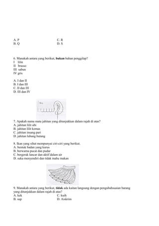 A. P                             C. R
B. Q                             D. S



6. Manakah antara yang berikut, bukan bahan penggilap?
I lilin
II brasso
III sabun
IV gris

A. I dan II
B. I dan III
C. II dan III
D. III dan IV




7. Apakah nama mata jahitan yang ditunjukkan dalam rajah di atas?
A. jahitan lilit ubi
B. jahitan lilit kemas
C. jahitan insang pari
D. jahitan lubang butang

8. Ikan yang sihat mempunyai ciri-ciri yang berikut.
A. bentuk badan yang kurus
B. berwarna pucat dan pudar
C. bergerak lancar dan aktif dalam air
D. suka menyendiri dan tidak mahu makan




9. Manakah antara yang berikut, tidak ada kaitan langsung dengan pengubahsuaian barang
yang ditunjukkan dalam rajah di atas?
A. kek                           C. kuih
B. sup                           D. Aiskrim
 