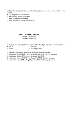 10. Penyataan yang berikut menerangkan tentang kebaikan promosi dalam bentuk poster,
kecuali....
A. kos menyediakan poster murah
B. berkesan dan mudah disediakan
C. dapat disiarkan berulang kali
D. dapat ditampal di tempat yang strategik




                 KEDAI PERABOT SAUJANA
                 - hubungi kami melalui ;
                    saujana @ tm.net.my


11. Iklan di atas menunjukkan kedai perabot tersebut dapat menerima pesanan melalui...
A. e-mel                         C. majalah
B. telefon                       D. Borang pesanan

12. Manakah murid yang paling bijak mengurus perbelanjaan diri?
A. pendapatan Syahmi RM12.00, perbelanjaan RM11.00. Bakinya disimpan
B. pendapatan Ah Lek RM15.00, perbelanjaan RM16.50
C. pendapatan Suraya RM9.00, perbelanjaan RM7.50. Bakinya disimpan
D. pendapatan Sathia RM13.00, perbelanjaan RM7.00. Bakinya disimpan
 