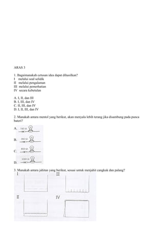 ARAS 3

1. Bagaimanakah cetusan idea dapat dihasilkan?
I melalui soal selidik
II melalui pengalaman
III melalui pemerhatian
IV secara kebetulan

A. I, II, dan III
B. I, III, dan IV
C. II, III, dan IV
D. I, II, III, dan IV

2. Manakah antara mentol yang berikut, akan menyala lebih terang jika disambung pada punca
bateri?

A.


B.


C.


D.

3. Manakah antara jahitan yang berikut, sesuai untuk menjahit cangkuk dan palang?
 