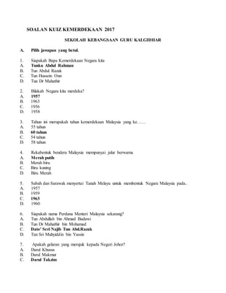 SOALAN KUIZ KEMERDEKAAN 2017
SEKOLAH KEBANGSAAN GURU KALGIDHAR
A. Pilih jawapan yang betul.
1. Siapakah Bapa Kemerdekaan Negara kita
A. Tunku Abdul Rahman
B. Tun Abdul Razak
C. Tun Hussein Onn
D. Tun Dr Mahathir
2. Bilakah Negara kita merdeka?
A. 1957
B. 1963
C. 1956
D. 1958
3. Tahun ini merupakah tahun kemerdekaan Malaysia yang ke……
A. 55 tahun
B. 60 tahun
C. 54 tahun
D. 58 tahun
4. Rekabentuk bendera Malaysia mempunyai jalur berwarna
A. Merah putih
B. Merah biru
C. Biru kuning
D. Biru Merah
5. Sabah dan Sarawak menyertai Tanah Melayu untuk membentuk Negara Malaysia pada..
A. 1957
B. 1959
C. 1963
D. 1960
6. Siapakah nama Perdana Menteri Malaysia sekarang?
A. Tun Abdullah bin Ahmad Badawi
B. Tun Dr Mahathir bin Mohamad
C. Dato’ Seri Najib Tun Abd.Razak
D. Tan Sri Muhyiddin bin Yassin
7. Apakah gelaran yang merujuk kepada Negeri Johor?
A. Darul Khusus
B. Darul Makmur
C. Darul Takzim
 