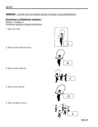 SULIT 
ARAHAN : Jawab semua soalan pada ruangan yang disediakan. 
BAHAGIAN A ( PENDIDIKAN JASMANI ) 
Soalan 1 hingga 5 
Padankan gambar dengan perkataan 
1. Skip satu kaki 
2. Skip secara berkumpulan 
3. Skip secara individu 
4. Skip secara silang 
5. Skip mengikut irama 
SULIT 
A 
E 
D 
C 
B 
 