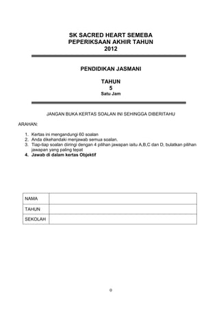 SK SACRED HEART SEMEBA
                        PEPERIKSAAN AKHIR TAHUN
                                 2012


                              PENDIDIKAN JASMANI

                                         TAHUN
                                           5
                                         Satu Jam



             JANGAN BUKA KERTAS SOALAN INI SEHINGGA DIBERITAHU

ARAHAN:

  1. Kertas ini mengandungi 60 soalan
  2. Anda dikehandaki menjawab semua soalan.
  3. Tiap-tiap soalan diiringi dengan 4 pilihan jawapan iaitu A,B,C dan D, bulatkan pilihan
     jawapan yang paling tepat
  4. Jawab di dalam kertas Objektif




  NAMA

  TAHUN

  SEKOLAH




                                              0
 