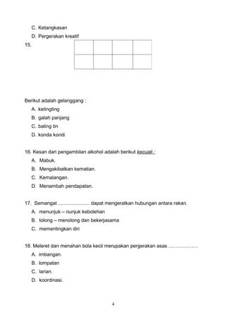 C. Ketangkasan
   D. Pergerakan kreatif
15.




Berikut adalah gelanggang :
   A. ketingting
   B. galah panjang
   C. baling tin
   D. konda kondi


16. Kesan dari pengambilan alkohol adalah berikut kecuali :
   A. Mabuk.
   B. Mengakibatkan kematian.
   C. Kemalangan.
   D. Menambah pendapatan.


17. Semangat ....................... dapat mengeratkan hubungan antara rakan.
   A. menunjuk – nunjuk kebolehan
   B. tolong – menolong dan bekerjasama
   C. mementingkan diri


18. Meleret dan menahan bola kecil merupakan pergerakan asas ………………
      A. imbangan.
      B. lompatan
      C. larian.
      D. koordinasi.



                                         4
 