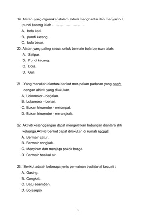 19. Alatan yang digunakan dalam aktiviti menghantar dan menyambut
   pundi kacang ialah ………………………..
   A. bola kecil.
   B. pundi kacang.
   C. bola besar.
20. Alatan yang paling sesuai untuk bermain bola beracun ialah:
   A. Selipar.
   B. Pundi kacang.
   C. Bola.
   D. Guli.


21. Yang manakah diantara berikut merupakan padanan yang salah
    dengan aktiviti yang dilakukan.
   A. Lokomotor - berjalan.
   B. Lokomotor - berlari.
   C. Bukan lokomotor - melompat.
   D. Bukan lokomotor - merangkak.


22. Aktiviti kesenggangan dapat mengeratkan hubungan diantara ahli
   keluarga.Aktiviti berikut dapat dilakukan di rumah kecuali
   A. Bermain catur.
   B. Bermain congkak.
   C. Menyiram dan menjaga pokok bunga.
   D. Bermain basikal air.


23. Berikut adalah beberapa jenis permainan tradisional kecuali :
   A. Gasing.
   B. Congkak.
   C. Batu seremban.
   D. Bolasepak




                                       5
 