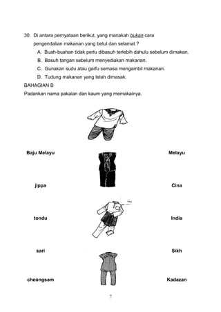 30. Di antara pernyataan berikut, yang manakah bukan cara
    pengendalian makanan yang betul dan selamat ?
     A. Buah-buahan tidak perlu dibasuh terlebih dahulu sebelum dimakan.
     B. Basuh tangan sebelum menyediakan makanan.
     C. Gunakan sudu atau garfu semasa mengambil makanan.
     D. Tudung makanan yang telah dimasak.
BAHAGIAN B
Padankan nama pakaian dan kaum yang memakainya.




 Baju Melayu                                                   Melayu




    jippa                                                       Cina




    tondu                                                       India




     sari                                                       Sikh




 cheongsam                                                    Kadazan


                                     7
 