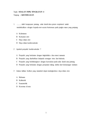 1
Tajuk SOALAN PJPK TINGKATAN 4
Tunjang : KECERGASAN
1. …….. ialah keupayaan jantung, salur darah dan system respiratori untuk
membekalkan oksigen kepada otot secara berterusan pada jangka masa yang panjang.
A Kelenturan
B Kekuatan otot
C Daya tahan otot
D Daya tahan kardiovaskular
2 Apakah penyakit kardiovaskular ?
A Penyakit yang berkaitan dengan tingkahlaku dan emosi manusia
B Penyakit yang disebabkan daripada serangan virus dan bakteria.
C Penyakit yang berhubungkait dengan kerosakan pada salur darah atau jantung.
D Penyakit yang berkaitan dengan pereputan tulang akibat dari kekurangan kalsium
3 Antara latihan berikut yang manakah dapat meningkatkan daya tahan otot.
A Bebanan
B Kalistenik
C Senamrobik
D Kesemua di atas
 