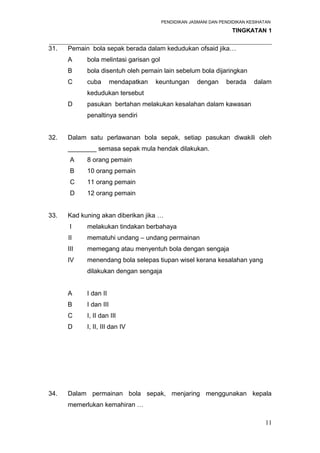 PENDIDIKAN JASMANI DAN PENDIDIKAN KESIHATAN 
TINGKATAN 1 
_____________________________________________________________________ 
31. Pemain bola sepak berada dalam kedudukan ofsaid jika… 
A bola melintasi garisan gol 
B bola disentuh oleh pemain lain sebelum bola dijaringkan 
C cuba mendapatkan keuntungan dengan berada dalam 
kedudukan tersebut 
D pasukan bertahan melakukan kesalahan dalam kawasan 
penaltinya sendiri 
32. Dalam satu perlawanan bola sepak, setiap pasukan diwakili oleh 
________ semasa sepak mula hendak dilakukan. 
A 8 orang pemain 
B 10 orang pemain 
C 11 orang pemain 
D 12 orang pemain 
33. Kad kuning akan diberikan jika … 
I melakukan tindakan berbahaya 
II mematuhi undang – undang permainan 
III memegang atau menyentuh bola dengan sengaja 
IV menendang bola selepas tiupan wisel kerana kesalahan yang 
dilakukan dengan sengaja 
A I dan II 
B I dan III 
C I, II dan III 
D I, II, III dan IV 
34. Dalam permainan bola sepak, menjaring menggunakan kepala 
memerlukan kemahiran … 
11 
 
