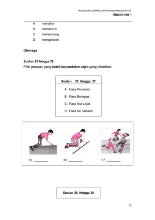PENDIDIKAN JASMANI DAN PENDIDIKAN KESIHATAN 
TINGKATAN 1 
_____________________________________________________________________ 
A menahan 
B menanduk 
C menendang 
D mengelecek 
Olahraga 
Soalan 35 hingga 39 
Pilih jawapan yang betul berpandukan rajah yang diberikan 
Soalan 35 hingga 37 
A. Fasa Penamat 
B. Fasa Berlepas 
C. Fasa Ikut Lajak 
D. Fasa Ke Garisan 
35. ________ 36. ________ 37. ________ 
Soalan 38 hingga 39 
12 
 