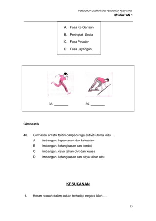 PENDIDIKAN JASMANI DAN PENDIDIKAN KESIHATAN 
TINGKATAN 1 
_____________________________________________________________________ 
A. Fasa Ke Garisan 
B. Peringkat Sedia 
C. Fasa Pecutan 
D. Fasa Layangan 
38. ________ 39. ________ 
Gimnastik 
40. Gimnastik artistik terdiri daripada tiga aktiviti utama iaitu … 
A imbangan, kepantasan dan kekuatan 
B imbangan, ketangkasan dan lombol 
C imbangan, daya tahan otot dan kuasa 
D imbangan, ketangkasan dan daya tahan otot 
KESUKANAN 
1. Kesan rasuah dalam sukan terhadap negara ialah … 
13 
 