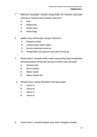 PENDIDIKAN JASMANI DAN PENDIDIKAN KESIHATAN 
TINGKATAN 1 
_____________________________________________________________________ 
1. Malnutrisi merupakan masalah pengambilan zat makanan yang tidak 
mencukupi. Apakah kesan daripada malnutrisi? 
A Gaut 
B Kegemukan 
C Mudah pitam 
D Darah tinggi 
2. Apakah yang dimaksudkan dengan malnutrisi? 
A Ketagihan dadah 
B Lebihan lemak dalam badan 
C Kurang melakukan senaman 
D Pengambilan zat makanan yang tidak mencukupi 
3. Antara berikut, manakah waktu makan yang penting bagi mengelakkan 
seseorang pelajar berasa letih dan lesu di dalam kelas sesi pagi? 
A Sarapan pagi 
B Minum petang 
C Makan malam 
D Makan tengah hari 
4. Penyakit skurvi adalah disebabkan oleh kekurangan … 
A vitamin A 
B vitamin B 
C vitamin C 
D vitamin D 
5. Antara berikut, manakah langkah yang boleh mengatasi masalah 
16 
 