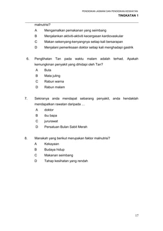PENDIDIKAN JASMANI DAN PENDIDIKAN KESIHATAN 
TINGKATAN 1 
_____________________________________________________________________ 
malnutrisi? 
A Mengamalkan pemakanan yang seimbang 
B Menjalankan aktiviti-aktiviti kecergasan kardiovaskular 
C Makan sekenyang-kenyangnya setiap kali bersarapan 
D Menjalani pemeriksaan doktor setiap kali menghadapi gastrik 
6. Penglihatan Tan pada waktu malam adalah terhad. Apakah 
kemungkinan penyakit yang dihidapi oleh Tan? 
A Buta 
B Mata juling 
C Rabun warna 
D Rabun malam 
7. Sekiranya anda mendapat sebarang penyakit, anda hendaklah 
mendapatkan rawatan daripada … 
A doktor 
B ibu bapa 
C jururawat 
D Persatuan Bulan Sabit Merah 
8. Manakah yang berikut merupakan faktor malnutrisi? 
A Kekayaan 
B Budaya hidup 
C Makanan seimbang 
D Tahap kesihatan yang rendah 
17 
 