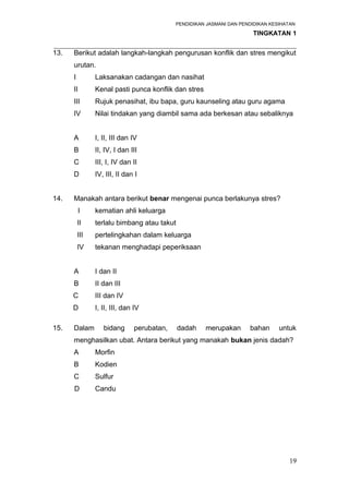 PENDIDIKAN JASMANI DAN PENDIDIKAN KESIHATAN 
TINGKATAN 1 
_____________________________________________________________________ 
13. Berikut adalah langkah-langkah pengurusan konflik dan stres mengikut 
urutan. 
I Laksanakan cadangan dan nasihat 
II Kenal pasti punca konflik dan stres 
III Rujuk penasihat, ibu bapa, guru kaunseling atau guru agama 
IV Nilai tindakan yang diambil sama ada berkesan atau sebaliknya 
A I, II, III dan IV 
B II, IV, I dan III 
C III, I, IV dan II 
D IV, III, II dan I 
14. Manakah antara berikut benar mengenai punca berlakunya stres? 
I kematian ahli keluarga 
II terlalu bimbang atau takut 
III pertelingkahan dalam keluarga 
IV tekanan menghadapi peperiksaan 
A I dan II 
B II dan III 
C III dan IV 
D I, II, III, dan IV 
15. Dalam bidang perubatan, dadah merupakan bahan untuk 
menghasilkan ubat. Antara berikut yang manakah bukan jenis dadah? 
A Morfin 
B Kodien 
C Sulfur 
D Candu 
19 
 