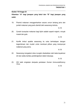 PENDIDIKAN JASMANI DAN PENDIDIKAN KESIHATAN 
TINGKATAN 1 
_____________________________________________________________________ 
Soalan 19 hingga 23 
Hitamkan “A” bagi jawapan yang betul dan “B” bagi jawapan yang 
salah. 
19. Piramid makanan menggambarkan secara umum tentang jenis dan 
jumlah makanan yang perlu diambil oleh seseorang individu. 
A / B 
20. Contoh kumpulan makanan bagi bijirin adalah seperti majerin, minyak 
masak dan gula. 
A / B 
21. Konflik timbul apabila seseorang itu suka berhadapan dengan 
kegembiraan dan mudah untuk membuat pilihan yang mempunyai 
matlamat yang sama. 
A / B 
22. Seseorang mengalami stres mungkin disebabkan oleh tiada keyakinan 
diri dan selalu berlaku pertelingkahan dalam keluarga. 
A / B 
23. HIV ialah singkatan daripada perkataan Human Immunodeficiency 
Virus. 
A / B 
21 
 