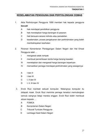 PENDIDIKAN JASMANI DAN PENDIDIKAN KESIHATAN 
TINGKATAN 1 
_____________________________________________________________________ 
KESELAMATAN PENGGUNA DAN PERTOLONGAN CEMAS 
1. Akta Perlindungan Pengguna 1999 memberi hak kepada pengguna 
kecuali 
A hak mendapat pendidikan pengguna 
B hak menetapkan harga barangan di pasaran 
C hak bersuara secara individu atau perwakilan 
D keselamatan, proses pengeluaran dan perkhidmatan yang boleh 
membahayakan kesihatan 
2. Peranan Kementerian Perdagangan Dalam Negeri dan Hal Ehwal 
Pengguna ialah … 
I mengawal cetak rompak 
II membuat pemeriksaan tanda harga barang kawalan 
III menetapkan dan mengawal harga barangan keperluan 
IV memastikan peniaga mendapat perkhidmatan yang sewajarnya 
A I dan II 
B I dan III 
C I, II dan III 
D I, II, III dan IV 
3. Encik Rozi membeli sebuah komputer. Malangnya komputer itu 
didapati rosak. Encik Rozi meminta peniaga tersebut memulangkan 
semula wangnya tetapi mereka enggan. Encik Rozi boleh membuat 
aduan kepada … 
A FOMCA 
B Kementerian Dalam Negeri 
C Tribunal Tuntutan Pengguna 
D Lembaga Hasil Dalam Negeri 
27 
 