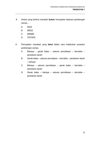 PENDIDIKAN JASMANI DAN PENDIDIKAN KESIHATAN 
TINGKATAN 1 
_____________________________________________________________________ 
8. Antara yang berikut manakah bukan merupakan tatacara pertolongan 
cemas … 
A RICE 
B DRCE 
C DRABC 
D TOTAPS 
9. Pernyataan manakah yang betul dalam cara melakukan prosedur 
pertolongan cemas. 
A Bahaya – gerak balas – saluran pernafasan – bernafas – 
peredaran darah 
B Gerak balas – saluran pernafasan – bernafas – peredaran darah 
– bahaya 
C Bahaya – saluran pernafasan – gerak balas – bernafas – 
peredaran darah 
D Gerak balas – bahaya – saluran pernafasan – bernafas – 
peredaran darah 
29 
 