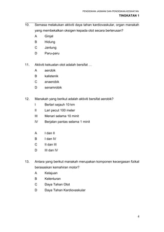 PENDIDIKAN JASMANI DAN PENDIDIKAN KESIHATAN 
TINGKATAN 1 
_____________________________________________________________________ 
10. Semasa melakukan aktiviti daya tahan kardiovaskular, organ manakah 
yang membekalkan oksigen kepada otot secara berterusan? 
A Ginjal 
B Hidung 
C Jantung 
D Paru-paru 
11. Aktiviti kekuatan otot adalah bersifat … 
A aerobik 
B kalistenik 
C anaerobik 
D senamrobik 
12. Manakah yang berikut adalah aktiviti bersifat aerobik? 
I Berlari sejauh 10 km 
II Lari pecut 100 meter 
III Menari selama 10 minit 
IV Berjalan pantas selama 1 minit 
A I dan II 
B I dan IV 
C II dan III 
D III dan IV 
13. Antara yang berikut manakah merupakan komponen kecergasan fizikal 
berasaskan kemahiran motor? 
A Kelajuan 
B Kelenturan 
C Daya Tahan Otot 
D Daya Tahan Kardiovaskular 
4 
 