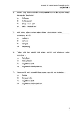 PENDIDIKAN JASMANI DAN PENDIDIKAN KESIHATAN 
TINGKATAN 1 
_____________________________________________________________________ 
14. Antara yang berikut manakah merupakan komponen kecergasan fizikal 
berasaskan kesihatan? 
A Kelajuan 
B Ketangkasan 
C Daya Tahan Otot 
D Masa Tindak Balas 
15. Ahli sukan selalu mengamalkan aktiviti memanaskan badan ________ 
melakukan aktiviti. 
A sebelum 
B semasa 
C selepas 
D sepanjang 
16. Tekan tubi dan bangkit tubi adalah aktiviti yang dilakukan untuk 
membina … 
A kelenturan 
B ketangkasan 
C daya tahan otot 
D daya tahan kardiovaskular 
17. Senamrobik ialah satu aktiviti yang mampu untuk meningkatkan … 
A kuasa 
B kekuatan otot 
C daya tahan otot 
D daya tahan kardiovaskular 
5 
 