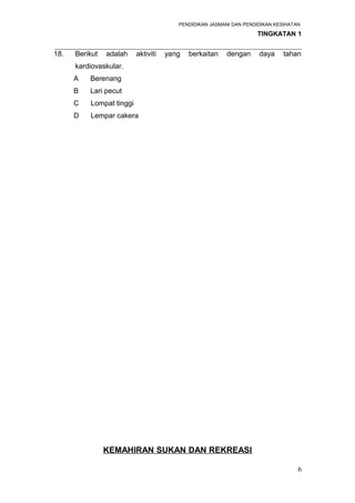 PENDIDIKAN JASMANI DAN PENDIDIKAN KESIHATAN 
TINGKATAN 1 
_____________________________________________________________________ 
18. Berikut adalah aktiviti yang berkaitan dengan daya tahan 
kardiovaskular. 
A Berenang 
B Lari pecut 
C Lompat tinggi 
D Lempar cakera 
KEMAHIRAN SUKAN DAN REKREASI 
6 
 