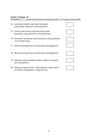 Soalan 14 hingga 20 
Tandakan ( √ ) pada pernyataan yang betul dan ( X ) pada yang salah. 
14. Landasan kereta api ialah kawasan 
yang tidak selamat untuk beaktiviti. 
15. Taman permainan kanak-kanak ialah 
kawasan yang selamat untuk bermain. 
16. Kawasan lombong ialah kawasan yang selamat 
untuk berenang. 
17. Aktiviti mengelecek memerlukan ketangkasan. 
18. Bermain ping-pong memerlukan ketangkasan . 
19. Sesiapa yang memiliki dadah adalah menjadi 
satu kesalahan. 
20. Sekiranya gaya larian seseorang itu tidak betul, 
ia boleh menjejaskan kelajuannya. 
4 
