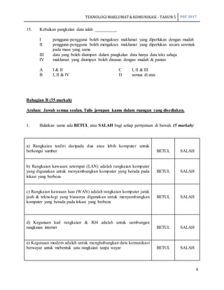TEKNOLOGIMAKLUMAT& KOMUNIKASI - TAHUN 5 PAT 2017
4
15. Kebaikan pangkalan data ialah __________
I pengguna-pengguna boleh mengakses maklumat yang diperlukan dengan mudah
II pengguna-pengguna boleh mengakses maklumat yang diperlukan secara serentak
pada masa yang sama
III data yang boleh disimpan dalam pangkalan data hanya data teks sahaja
IV maklumat yang disimpan boleh disusun dengan mudah & pantas
A I & II C I, II & III
B I, II & IV D semua di atas
Bahagian B (35 markah)
Arahan: Jawab semua soalan. Tulis jawapan kamu dalam ruangan yang disediakan.
1. Bulatkan sama ada BETUL atau SALAH bagi setiap pernyataan di bawah. (5 markah)
a) Rangkaian terdiri daripada dua atau lebih komputer untuk
berkongsi sumber BETUL SALAH
b) Rangkaian kawasan setempat (LAN) adalah rangkaian komputer
yang digunakan untuk menyambungkan komputer yang berada pada
lokasi yang berbeza
BETUL SALAH
c) Rangkaian kawasan luas (WAN) adalah rangkaian komputer jarak
jauh & teknologi yang biasanya digunakan untuk menyambungkan
komputer yang berada pada lokasi yang berbeza
BETUL SALAH
d) Kegunaan kad rangkaian & RJ4 adalah untuk sambungan
rangkaian internet BETUL SALAH
e) Kegunaan modem adalah untuk menghubungkan data komunikasi
berwayar untuk mebentuk satu rangkaian tanpa wayar BETUL SALAH
 